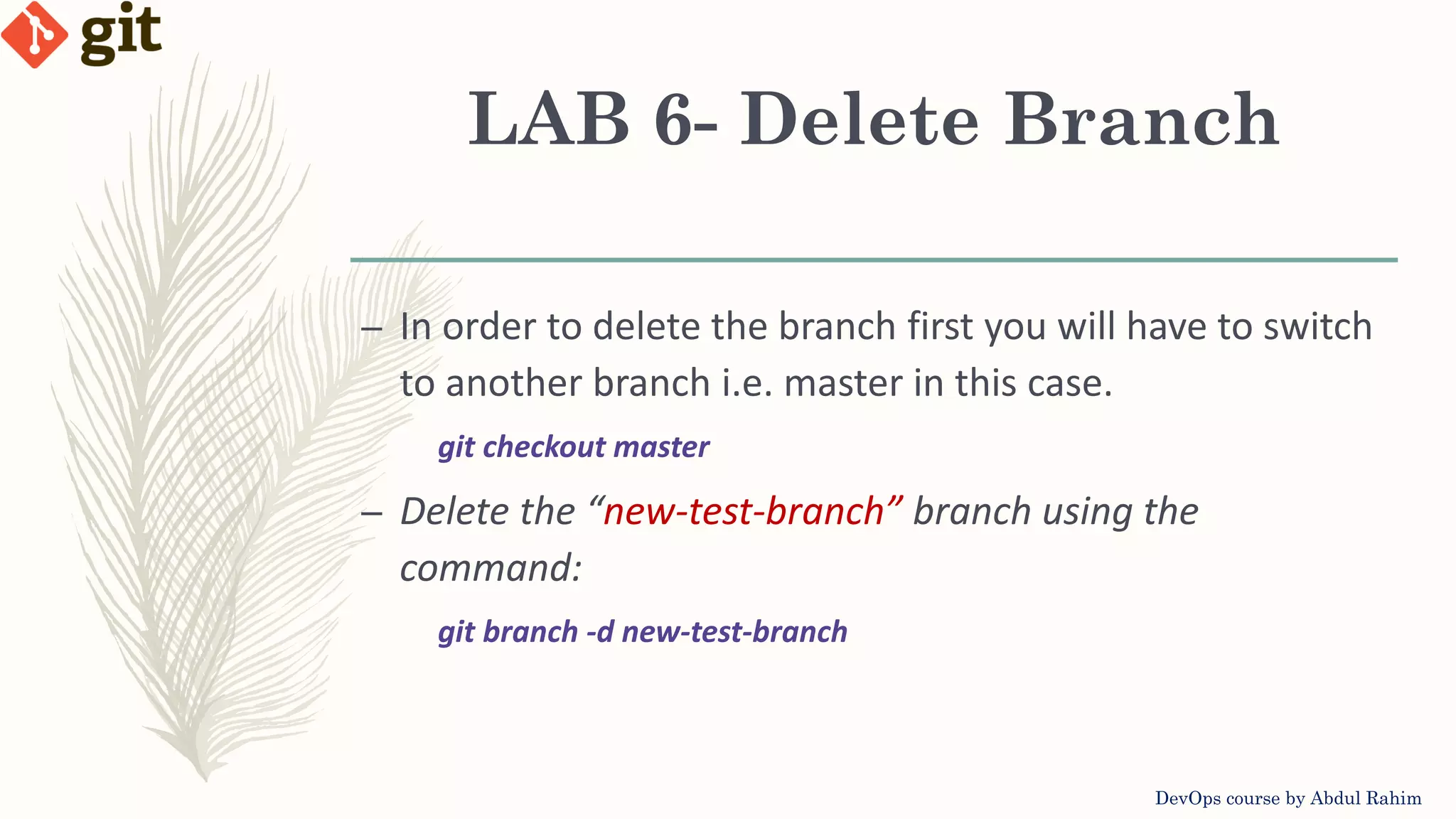 LAB 6- Delete Branch DevOps course by Abdul Rahim – In order to delete the branch first you will have to switch to another branch i.e. master in this case. git checkout master – Delete the “new-test-branch” branch using the command: git branch -d new-test-branch 