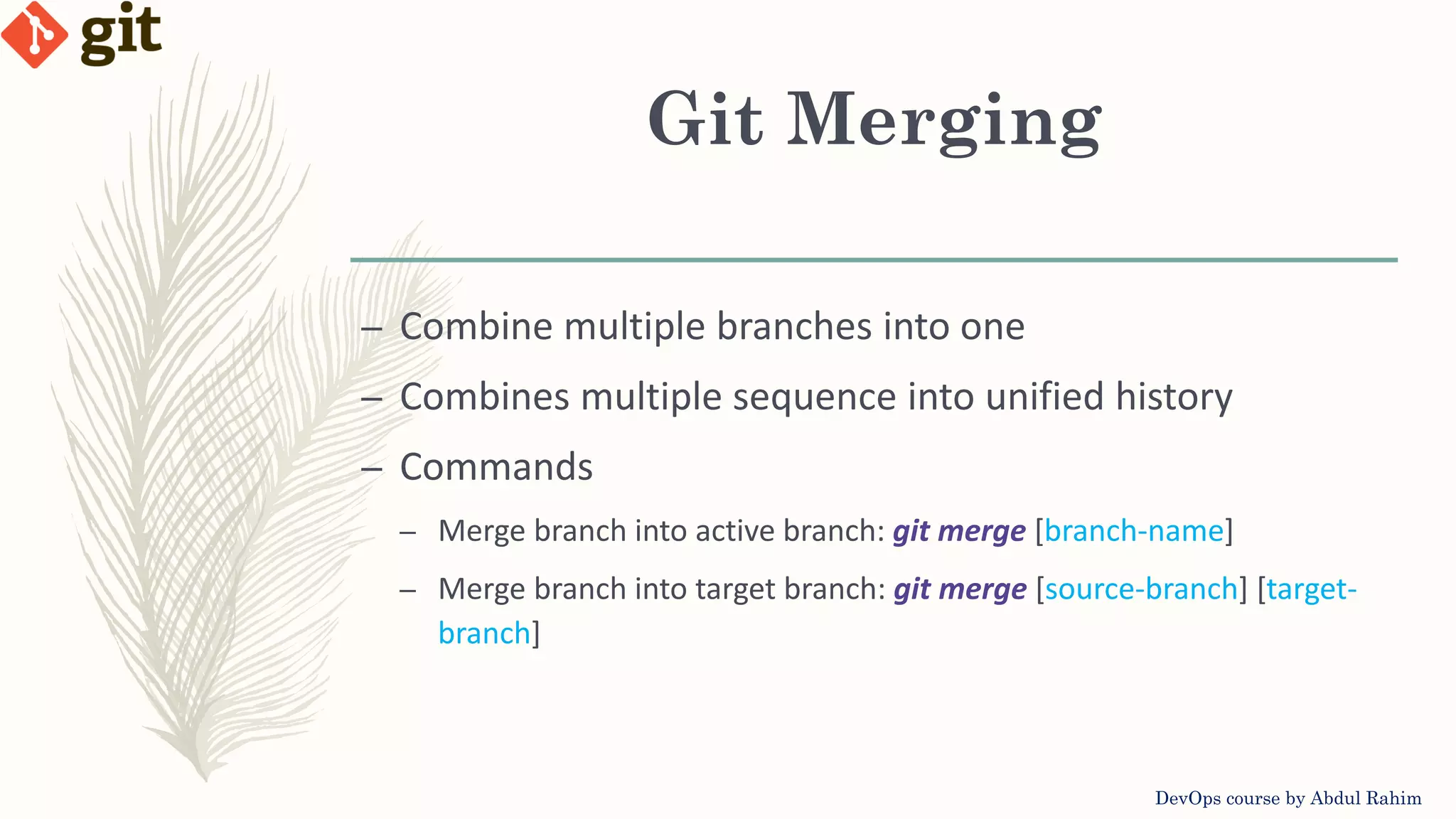 Git Merging DevOps course by Abdul Rahim – Combine multiple branches into one – Combines multiple sequence into unified history – Commands – Merge branch into active branch: git merge [branch-name] – Merge branch into target branch: git merge [source-branch] [target- branch] 