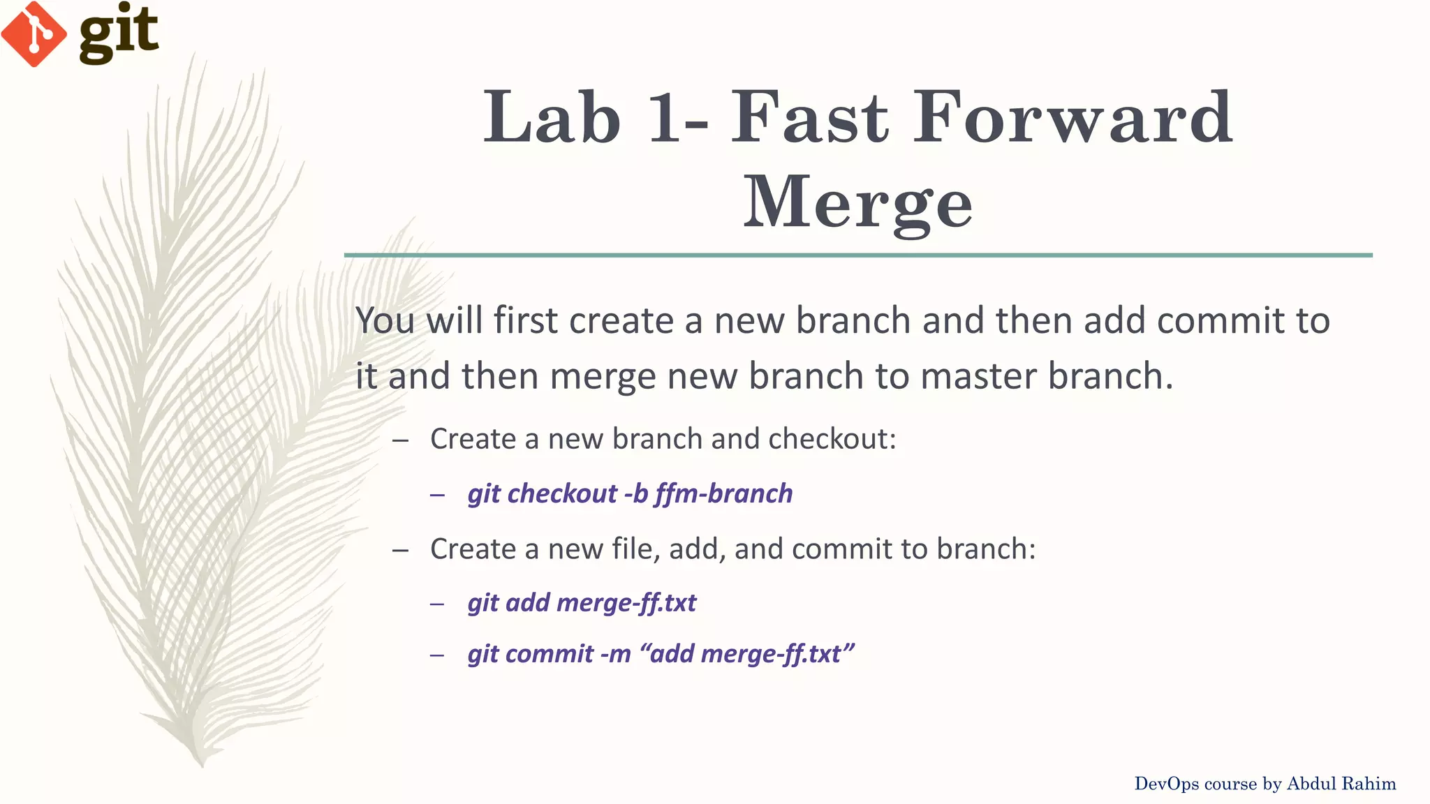 Lab 1- Fast Forward Merge DevOps course by Abdul Rahim You will first create a new branch and then add commit to it and then merge new branch to master branch. – Create a new branch and checkout: – git checkout -b ffm-branch – Create a new file, add, and commit to branch: – git add merge-ff.txt – git commit -m “add merge-ff.txt” 