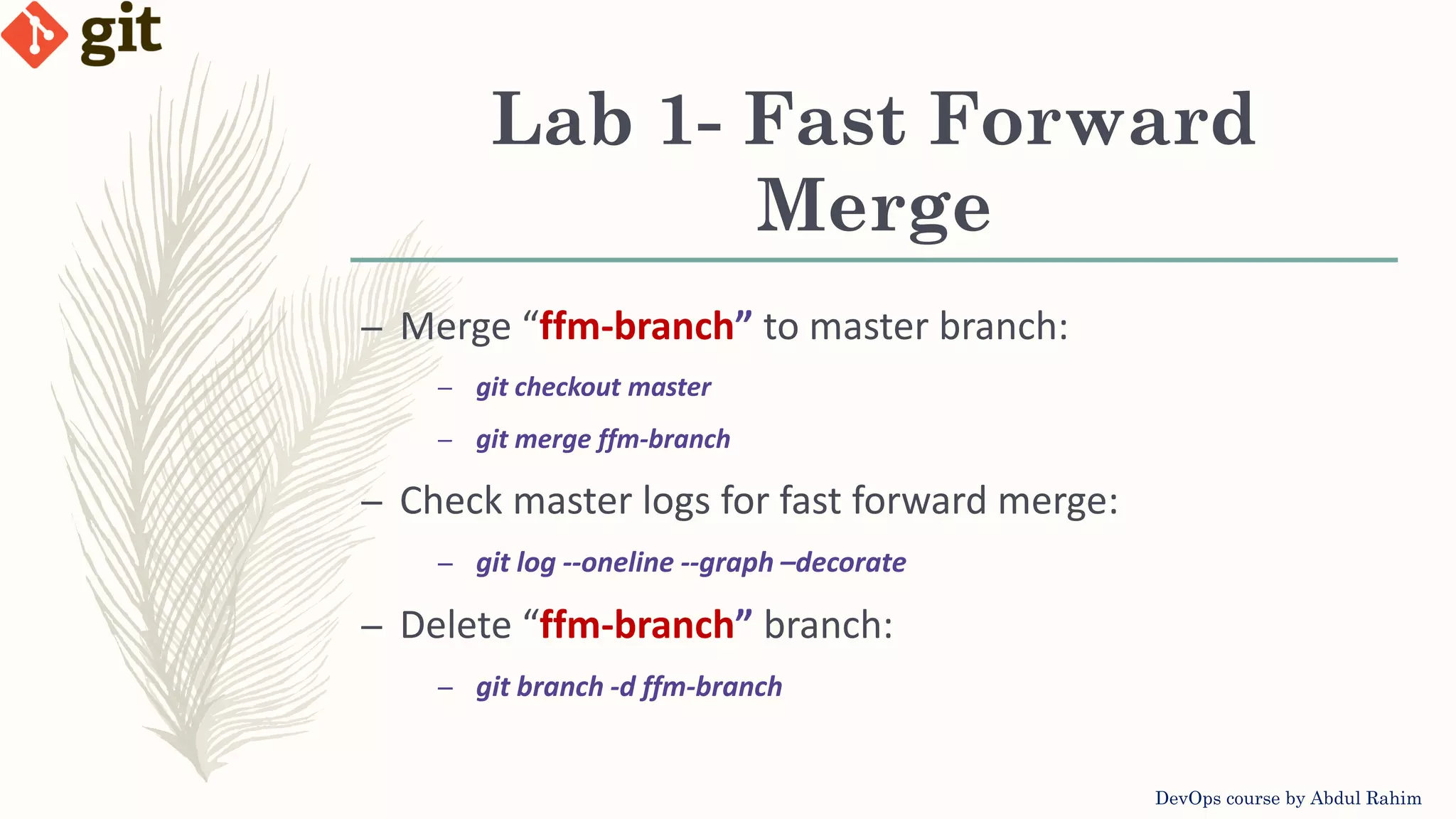 Lab 1- Fast Forward Merge DevOps course by Abdul Rahim – Merge “ffm-branch” to master branch: – git checkout master – git merge ffm-branch – Check master logs for fast forward merge: – git log --oneline --graph –decorate – Delete “ffm-branch” branch: – git branch -d ffm-branch 