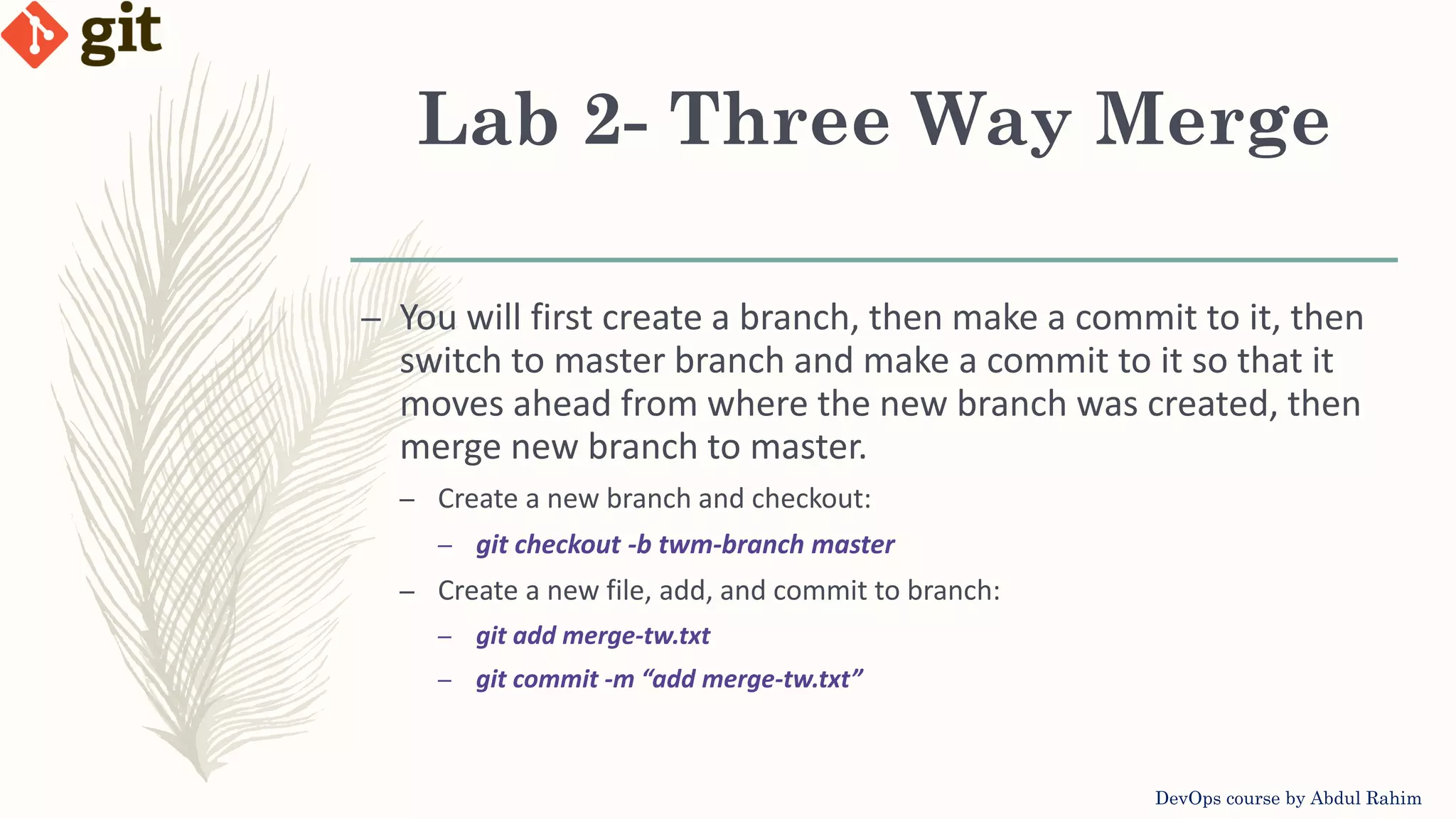 Lab 2- Three Way Merge DevOps course by Abdul Rahim – You will first create a branch, then make a commit to it, then switch to master branch and make a commit to it so that it moves ahead from where the new branch was created, then merge new branch to master. – Create a new branch and checkout: – git checkout -b twm-branch master – Create a new file, add, and commit to branch: – git add merge-tw.txt – git commit -m “add merge-tw.txt” 