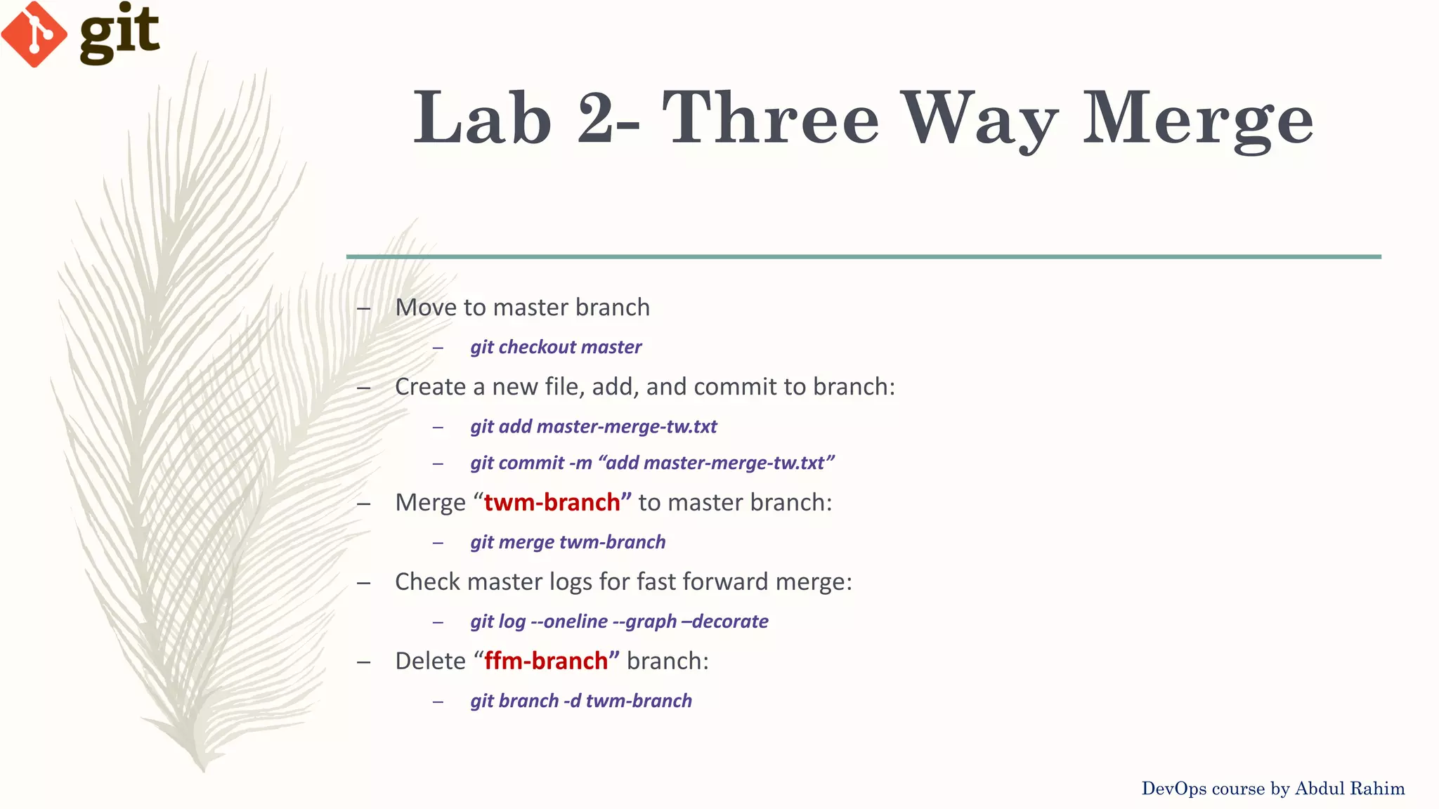 Lab 2- Three Way Merge DevOps course by Abdul Rahim – Move to master branch – git checkout master – Create a new file, add, and commit to branch: – git add master-merge-tw.txt – git commit -m “add master-merge-tw.txt” – Merge “twm-branch” to master branch: – git merge twm-branch – Check master logs for fast forward merge: – git log --oneline --graph –decorate – Delete “ffm-branch” branch: – git branch -d twm-branch 