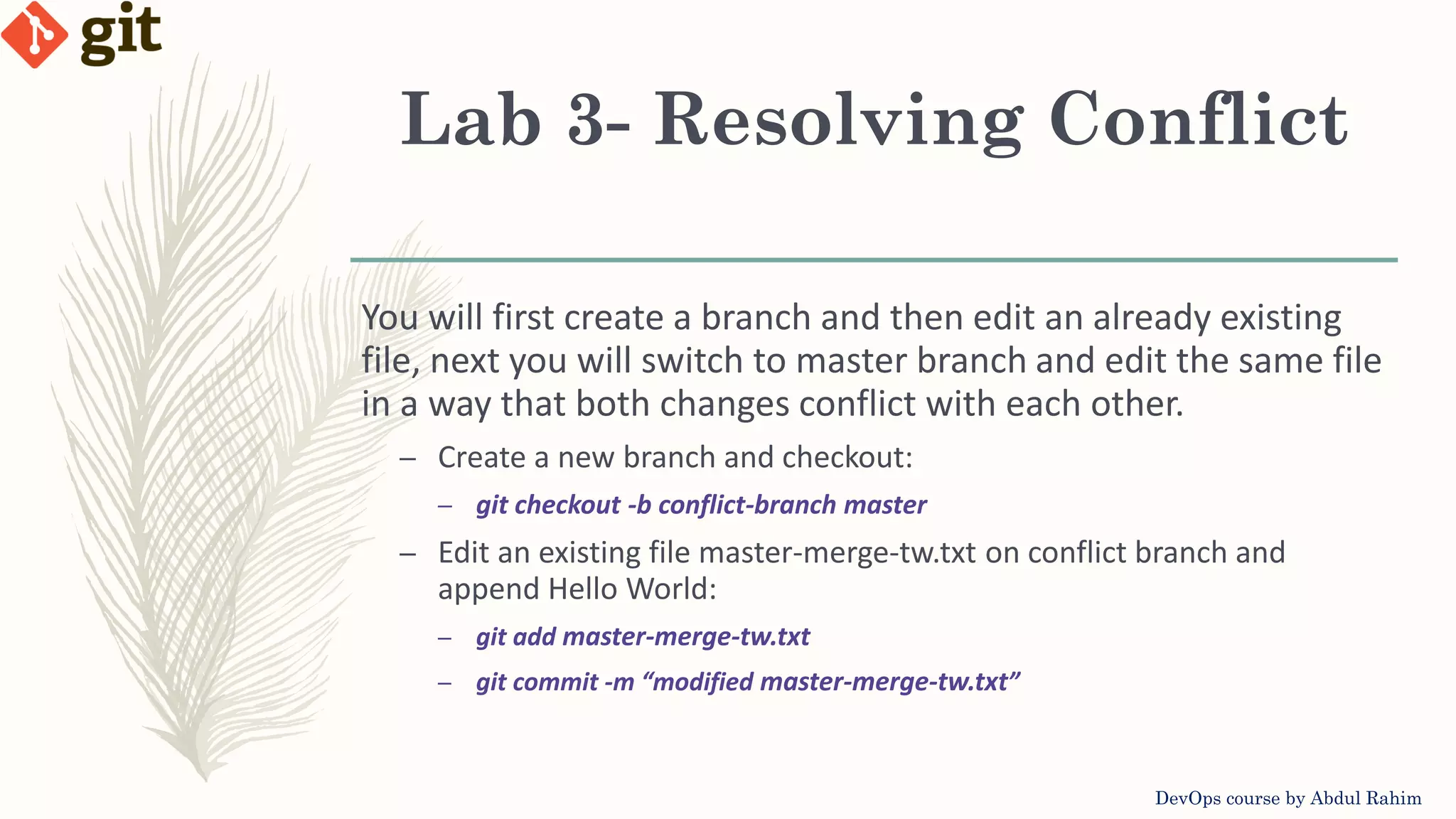 Lab 3- Resolving Conflict DevOps course by Abdul Rahim You will first create a branch and then edit an already existing file, next you will switch to master branch and edit the same file in a way that both changes conflict with each other. – Create a new branch and checkout: – git checkout -b conflict-branch master – Edit an existing file master-merge-tw.txt on conflict branch and append Hello World: – git add master-merge-tw.txt – git commit -m “modified master-merge-tw.txt” 