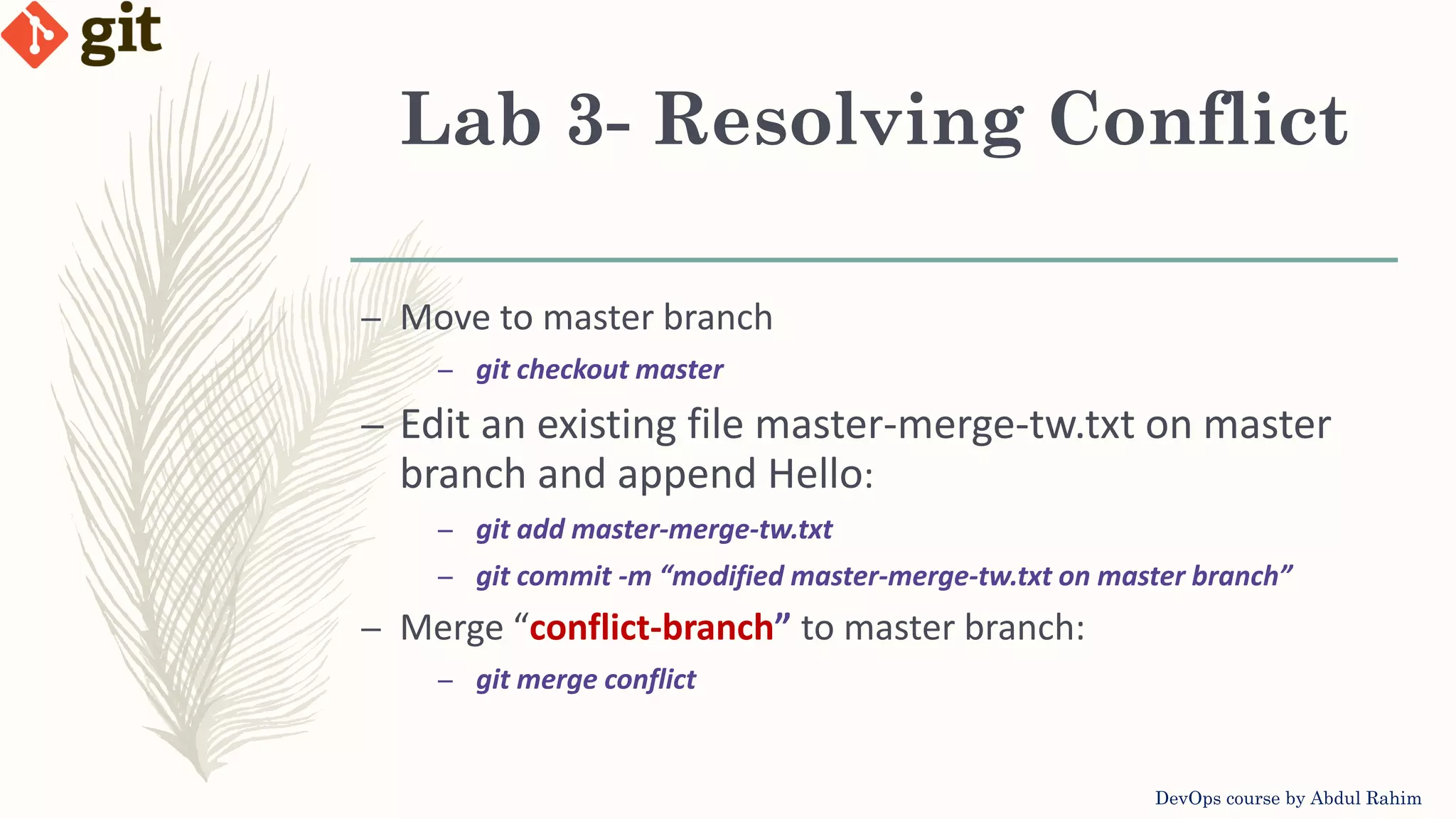 Lab 3- Resolving Conflict DevOps course by Abdul Rahim – Move to master branch – git checkout master – Edit an existing file master-merge-tw.txt on master branch and append Hello: – git add master-merge-tw.txt – git commit -m “modified master-merge-tw.txt on master branch” – Merge “conflict-branch” to master branch: – git merge conflict 