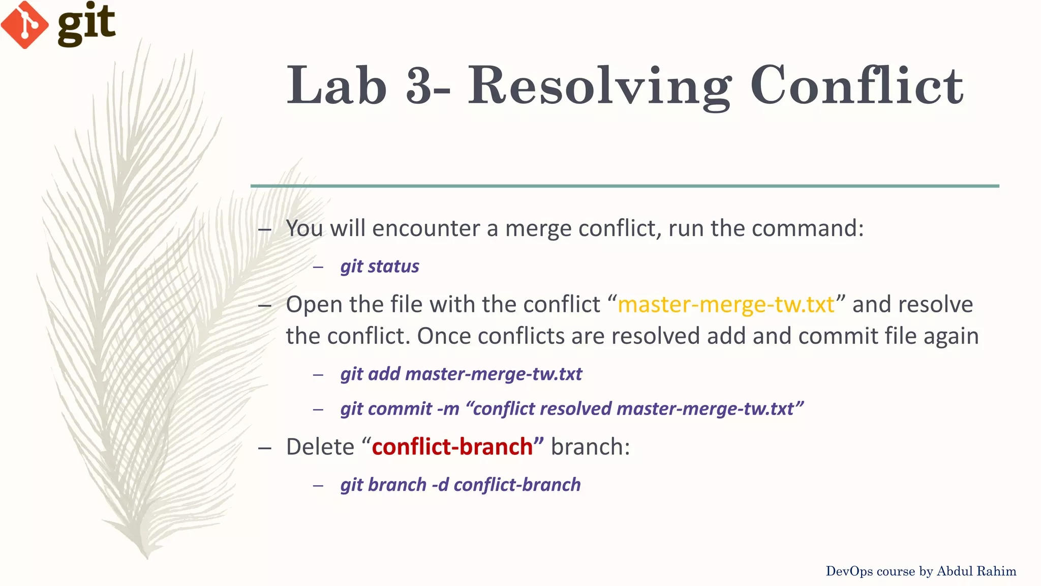 Lab 3- Resolving Conflict DevOps course by Abdul Rahim – You will encounter a merge conflict, run the command: – git status – Open the file with the conflict “master-merge-tw.txt” and resolve the conflict. Once conflicts are resolved add and commit file again – git add master-merge-tw.txt – git commit -m “conflict resolved master-merge-tw.txt” – Delete “conflict-branch” branch: – git branch -d conflict-branch 