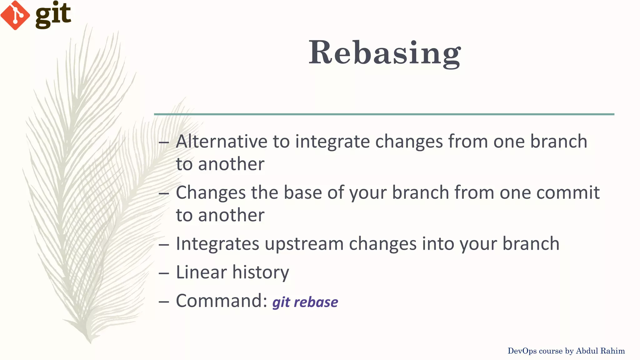 Rebasing DevOps course by Abdul Rahim – Alternative to integrate changes from one branch to another – Changes the base of your branch from one commit to another – Integrates upstream changes into your branch – Linear history – Command: git rebase 