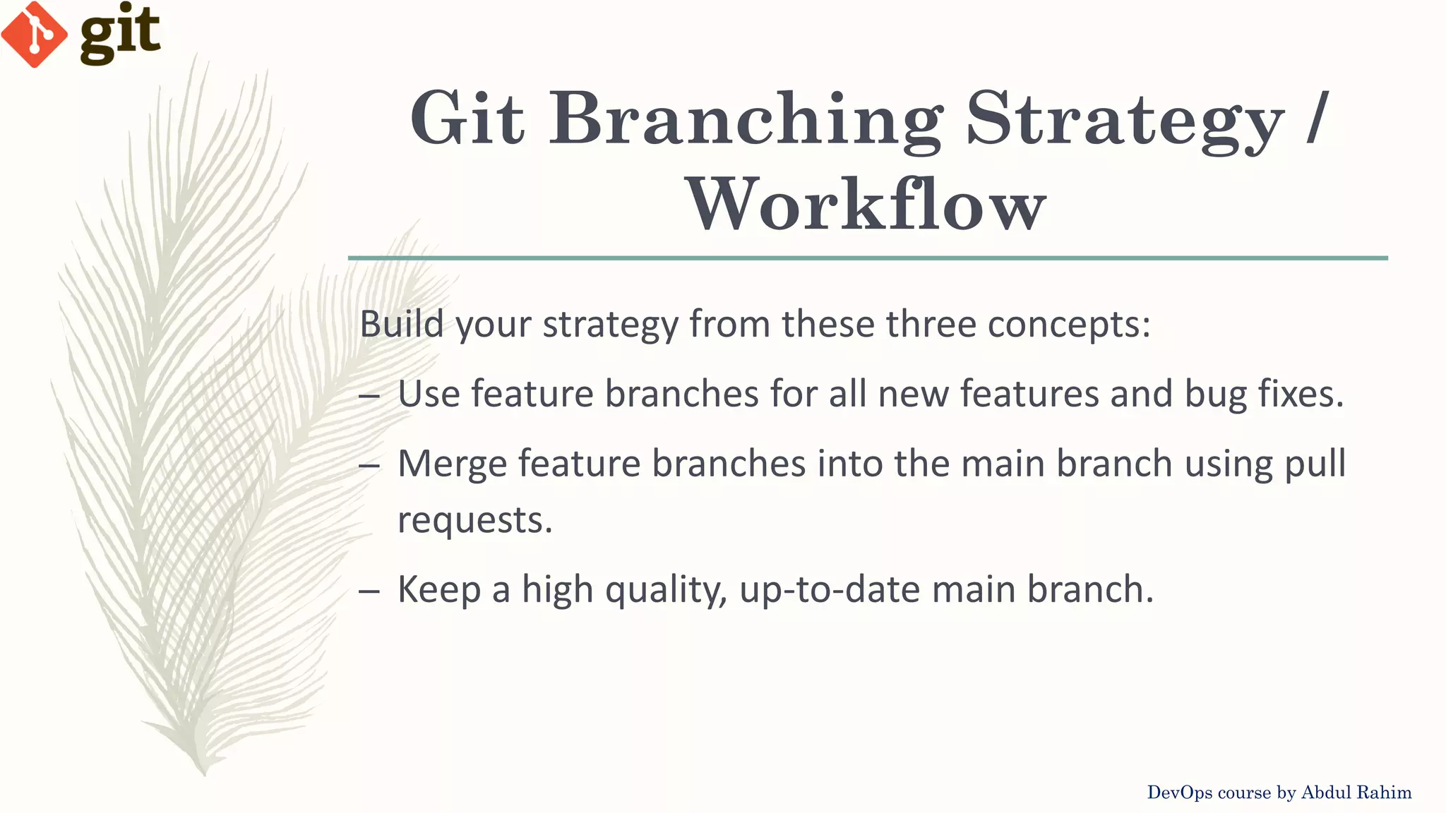 Git Branching Strategy / Workflow DevOps course by Abdul Rahim Build your strategy from these three concepts: – Use feature branches for all new features and bug fixes. – Merge feature branches into the main branch using pull requests. – Keep a high quality, up-to-date main branch. 