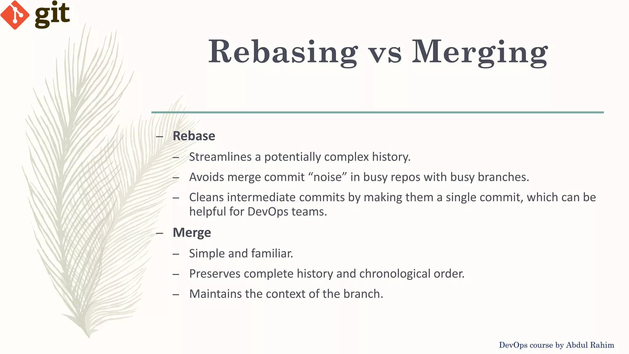 Rebasing vs Merging DevOps course by Abdul Rahim – Rebase – Streamlines a potentially complex history. – Avoids merge commit “noise” in busy repos with busy branches. – Cleans intermediate commits by making them a single commit, which can be helpful for DevOps teams. – Merge – Simple and familiar. – Preserves complete history and chronological order. – Maintains the context of the branch. 