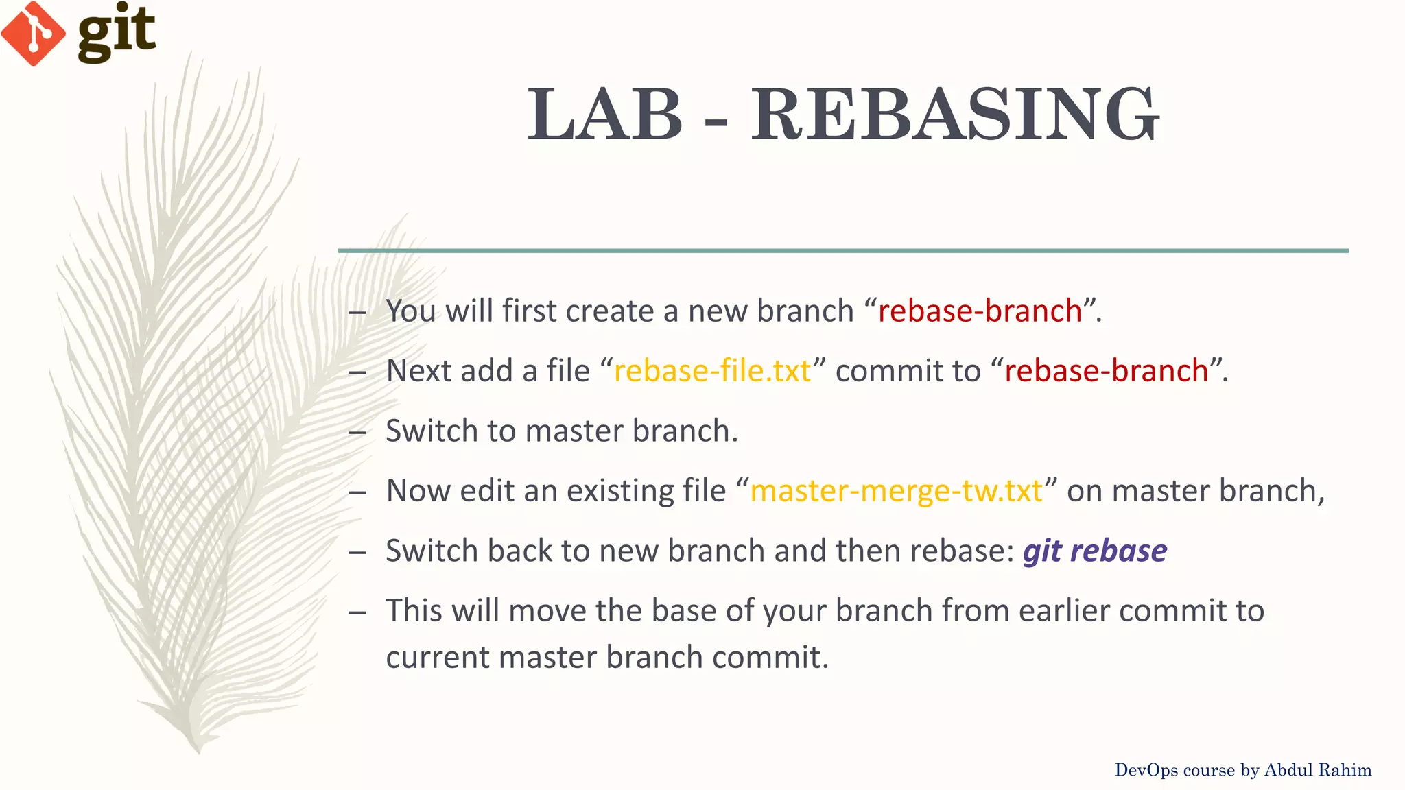 LAB - REBASING DevOps course by Abdul Rahim – You will first create a new branch “rebase-branch”. – Next add a file “rebase-file.txt” commit to “rebase-branch”. – Switch to master branch. – Now edit an existing file “master-merge-tw.txt” on master branch, – Switch back to new branch and then rebase: git rebase – This will move the base of your branch from earlier commit to current master branch commit. 
