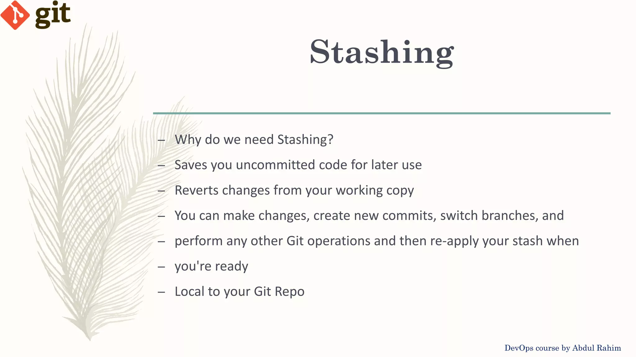 Stashing DevOps course by Abdul Rahim – Why do we need Stashing? – Saves you uncommitted code for later use – Reverts changes from your working copy – You can make changes, create new commits, switch branches, and – perform any other Git operations and then re-apply your stash when – you're ready – Local to your Git Repo 