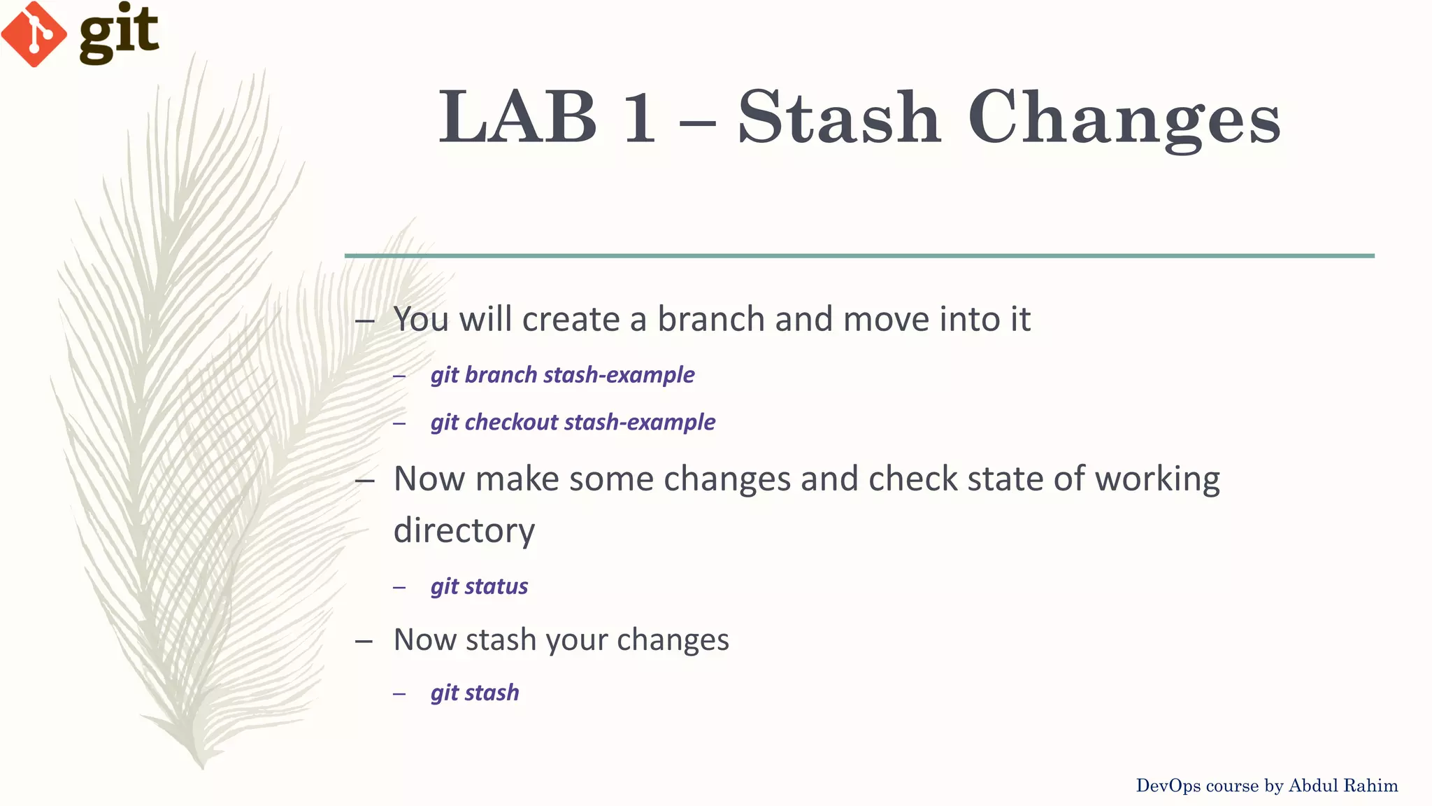 LAB 1 – Stash Changes DevOps course by Abdul Rahim – You will create a branch and move into it – git branch stash-example – git checkout stash-example – Now make some changes and check state of working directory – git status – Now stash your changes – git stash 