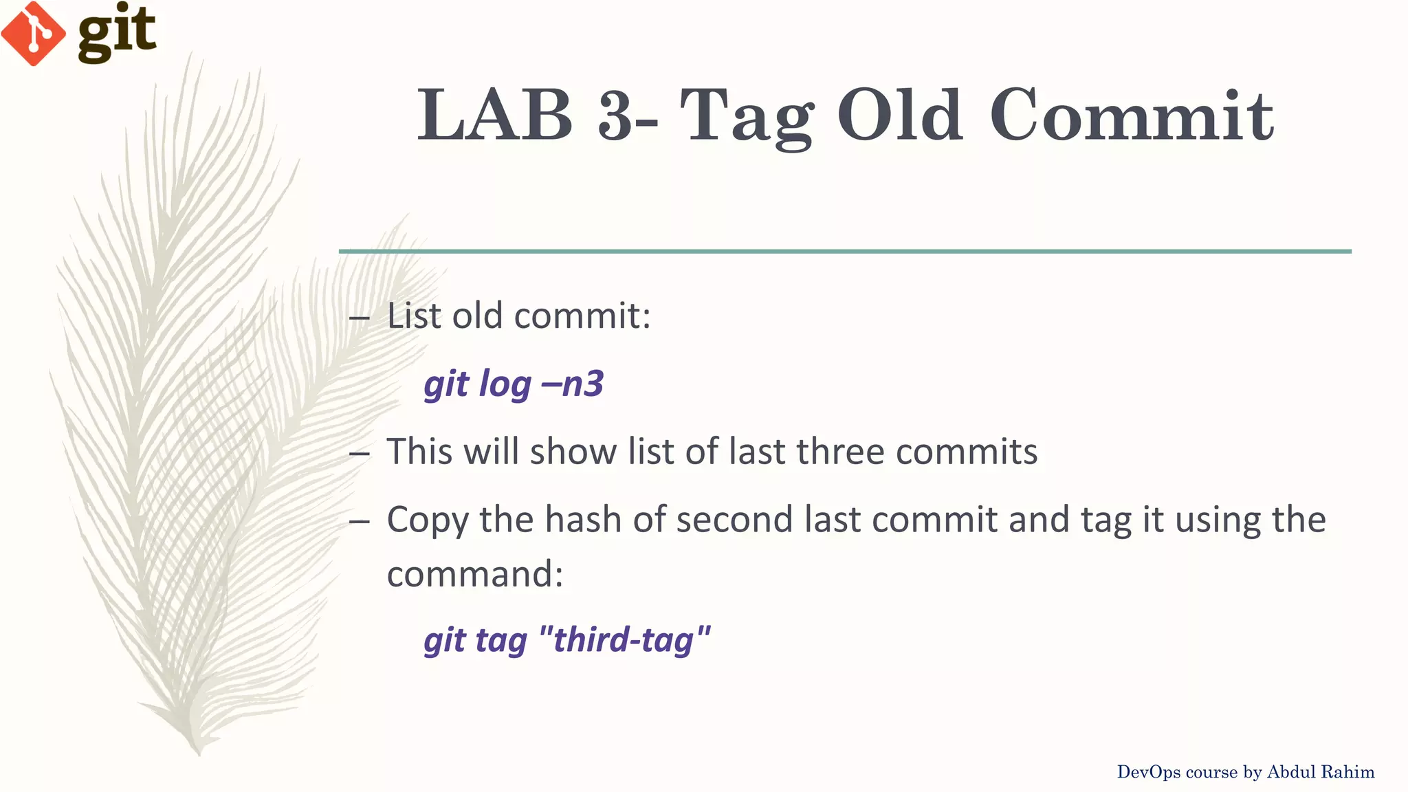 LAB 3- Tag Old Commit DevOps course by Abdul Rahim – List old commit: git log –n3 – This will show list of last three commits – Copy the hash of second last commit and tag it using the command: git tag "third-tag" 