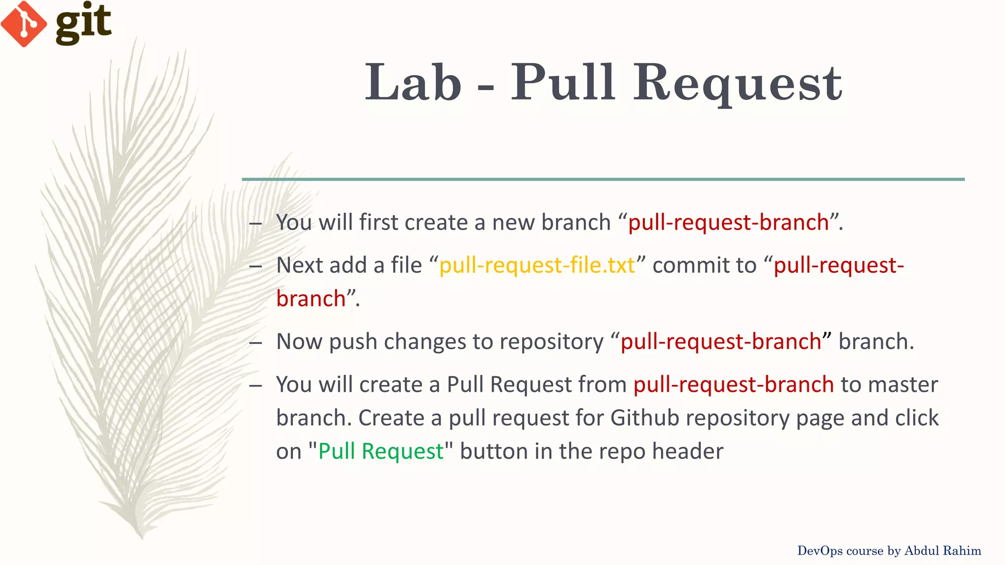 Lab - Pull Request DevOps course by Abdul Rahim – You will first create a new branch “pull-request-branch”. – Next add a file “pull-request-file.txt” commit to “pull-request- branch”. – Now push changes to repository “pull-request-branch” branch. – You will create a Pull Request from pull-request-branch to master branch. Create a pull request for Github repository page and click on "Pull Request" button in the repo header 