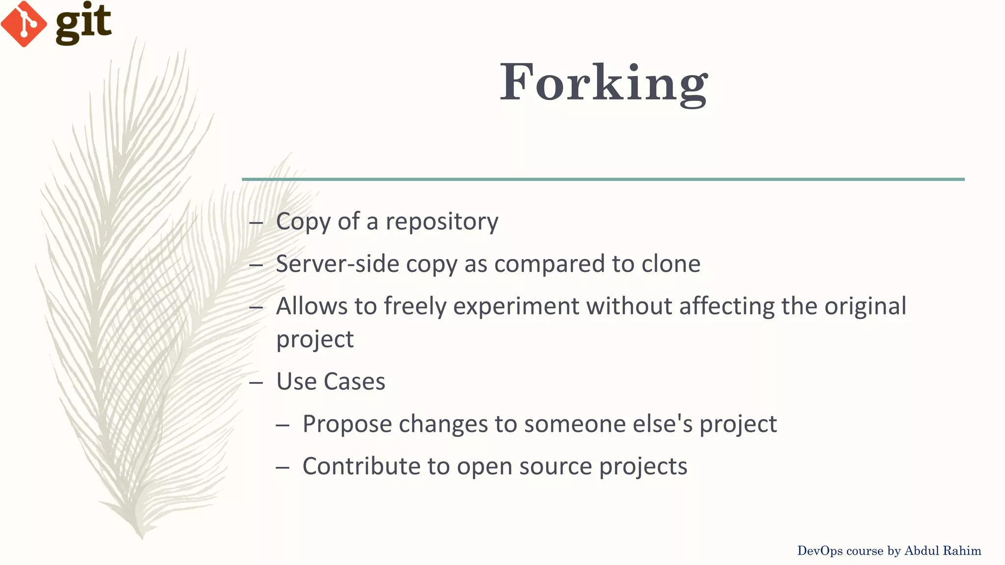 Forking DevOps course by Abdul Rahim – Copy of a repository – Server-side copy as compared to clone – Allows to freely experiment without affecting the original project – Use Cases – Propose changes to someone else's project – Contribute to open source projects 