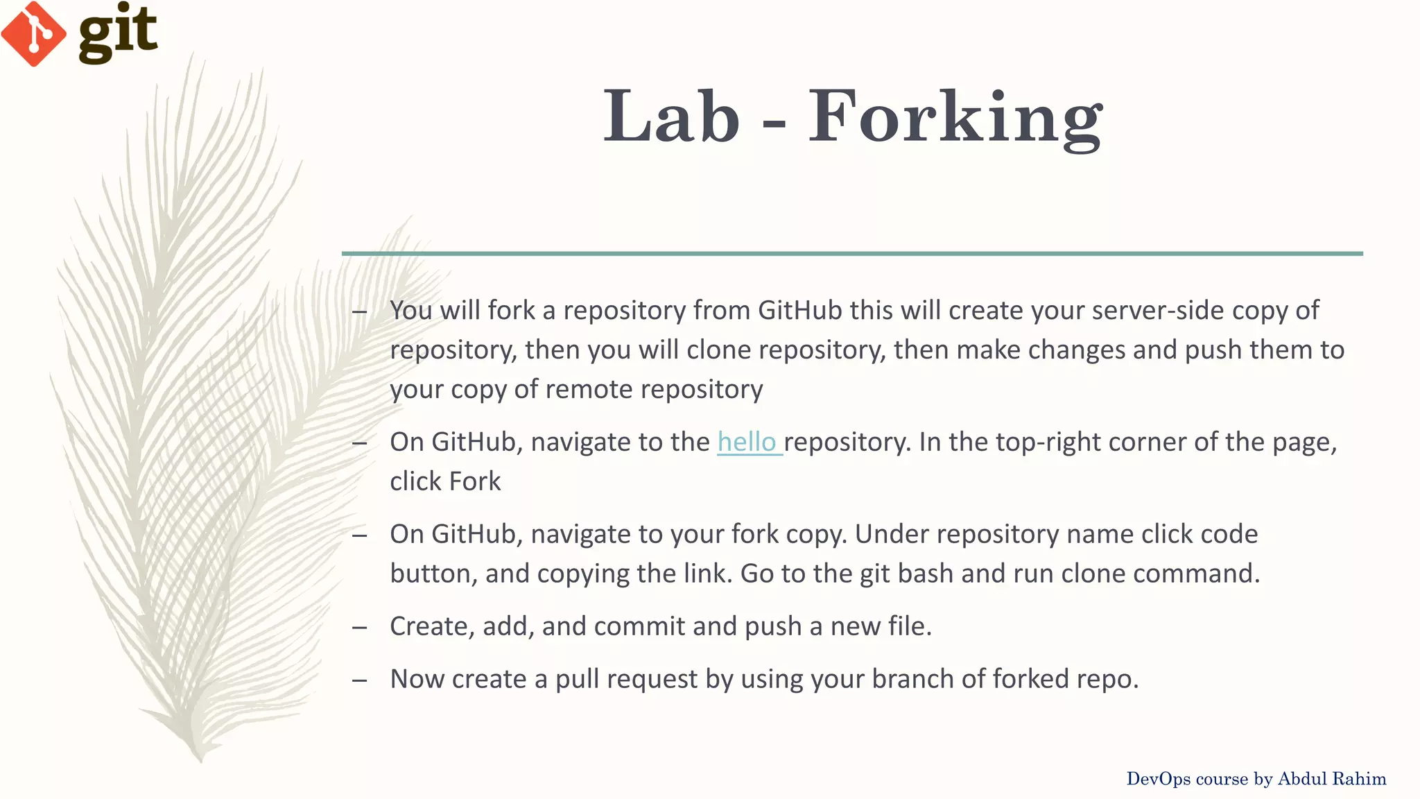 Lab - Forking DevOps course by Abdul Rahim – You will fork a repository from GitHub this will create your server-side copy of repository, then you will clone repository, then make changes and push them to your copy of remote repository – On GitHub, navigate to the hello repository. In the top-right corner of the page, click Fork – On GitHub, navigate to your fork copy. Under repository name click code button, and copying the link. Go to the git bash and run clone command. – Create, add, and commit and push a new file. – Now create a pull request by using your branch of forked repo. 