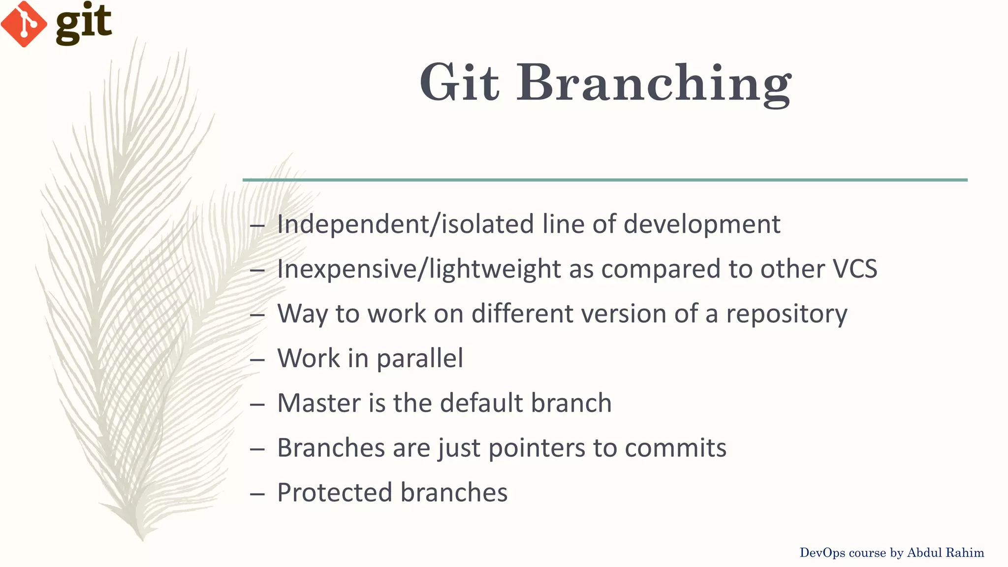 Git Branching DevOps course by Abdul Rahim – Independent/isolated line of development – Inexpensive/lightweight as compared to other VCS – Way to work on different version of a repository – Work in parallel – Master is the default branch – Branches are just pointers to commits – Protected branches 