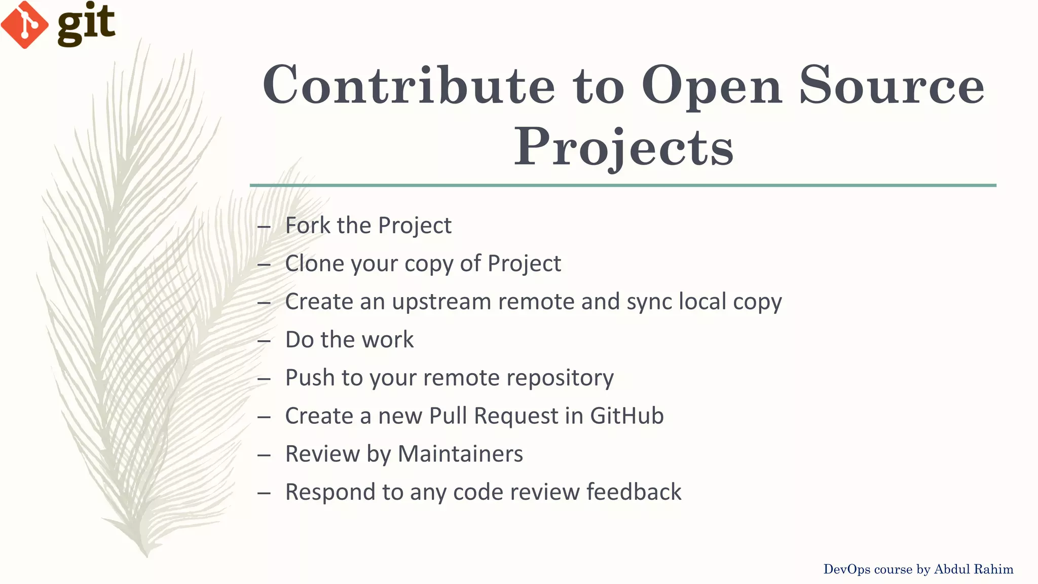Contribute to Open Source Projects DevOps course by Abdul Rahim – Fork the Project – Clone your copy of Project – Create an upstream remote and sync local copy – Do the work – Push to your remote repository – Create a new Pull Request in GitHub – Review by Maintainers – Respond to any code review feedback 