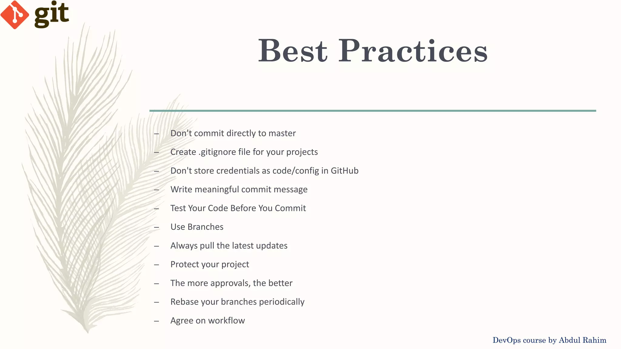 Best Practices DevOps course by Abdul Rahim – Don't commit directly to master – Create .gitignore file for your projects – Don't store credentials as code/config in GitHub – Write meaningful commit message – Test Your Code Before You Commit – Use Branches – Always pull the latest updates – Protect your project – The more approvals, the better – Rebase your branches periodically – Agree on workflow 
