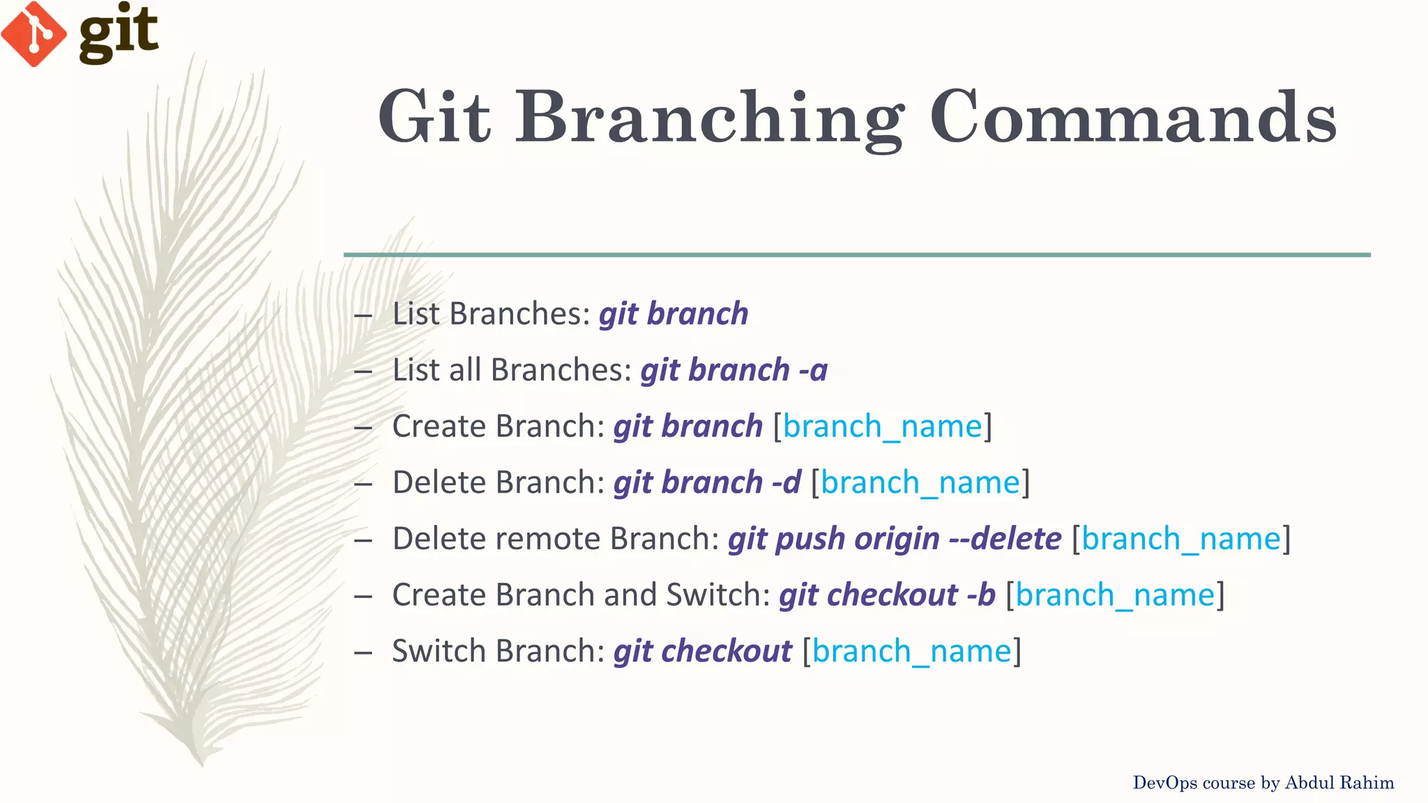Git Branching Commands DevOps course by Abdul Rahim – List Branches: git branch – List all Branches: git branch -a – Create Branch: git branch [branch_name] – Delete Branch: git branch -d [branch_name] – Delete remote Branch: git push origin --delete [branch_name] – Create Branch and Switch: git checkout -b [branch_name] – Switch Branch: git checkout [branch_name] 