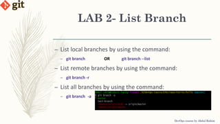 LAB 2- List Branch
DevOps course by Abdul Rahim
– List local branches by using the command:
– git branch OR git branch --list
– List remote branches by using the command:
– git branch -r
– List all branches by using the command:
– git branch -a
 