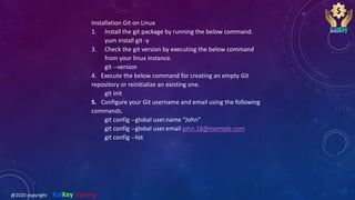Installation Git on Linux
1. Install the git package by running the below command.
yum install git -y
3. Check the git version by executing the below command
from your linux instance.
git --version
4. Execute the below command for creating an empty Git
repository or reinitialize an existing one.
git init
5. Configure your Git username and email using the following
commands.
git config --global user.name “John”
git config --global user.email john.18@example.com
git config --list
@2020 copyright KalKey training
 
