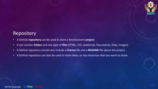 Repository
• A GitHub repository can be used to store a development project.
• It can contain folders and any type of files (HTML, CSS, JavaScript, Documents, Data, Images).
• A GitHub repository should also include a license file and a README file about the project.
• A GitHub repository can also be used to store ideas, or any resources that you want to share.
@2020 copyright KalKey training
 
