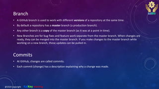Branch
• A GitHub branch is used to work with different versions of a repository at the same time.
• By default a repository has a master branch (a production branch).
• Any other branch is a copy of the master branch (as it was at a point in time).
• New Branches are for bug fixes and feature work separate from the master branch. When changes are
ready, they can be merged into the master branch. If you make changes to the master branch while
working on a new branch, these updates can be pulled in.
Commits
• At GitHub, changes are called commits.
• Each commit (change) has a description explaining why a change was made.
@2020 copyright KalKey training
 
