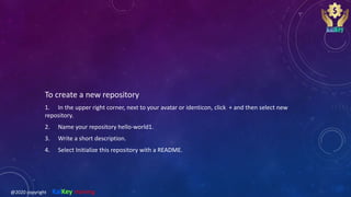 To create a new repository
1. In the upper right corner, next to your avatar or identicon, click + and then select new
repository.
2. Name your repository hello-world1.
3. Write a short description.
4. Select Initialize this repository with a README.
@2020 copyright KalKey training
 