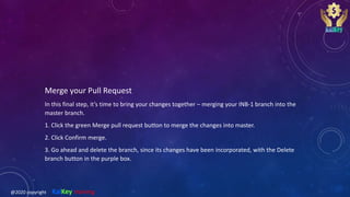 Merge your Pull Request
In this final step, it’s time to bring your changes together – merging your INB-1 branch into the
master branch.
1. Click the green Merge pull request button to merge the changes into master.
2. Click Confirm merge.
3. Go ahead and delete the branch, since its changes have been incorporated, with the Delete
branch button in the purple box.
@2020 copyright KalKey training
 