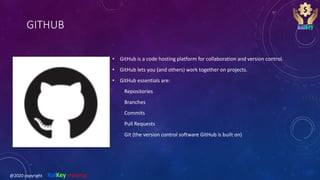 GITHUB
• GitHub is a code hosting platform for collaboration and version control.
• GitHub lets you (and others) work together on projects.
• GitHub essentials are:
Repositories
Branches
Commits
Pull Requests
Git (the version control software GitHub is built on)
@2020 copyright KalKey training
 
