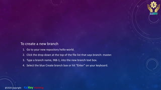 To create a new branch
1. Go to your new repository hello-world.
2. Click the drop down at the top of the file list that says branch: master.
3. Type a branch name, INB-1, into the new branch text box.
4. Select the blue Create branch box or hit “Enter” on your keyboard.
@2020 copyright KalKey training
 