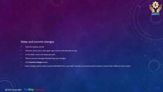 Make and commit changes
• Click the readme.md file.
• Click the pencil icon in the upper right corner of the file view to edit.
• In the editor, write a bit about yourself.
• Write a commit message that describes your changes.
• Click Commit changes button.
• These changes will be made to just the README file on your INB-1 branch, so now this branch contains content that’s different from master.
@2020 copyright KalKey training
 