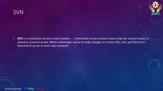 SVN
• SVN is a centralized version control system. ... Centralized version control means that the version history is
stored in a central server. When a developer wants to make changes to certain files, they pull files from
that central server to their own computer
@2020 copyright KalKey training
 