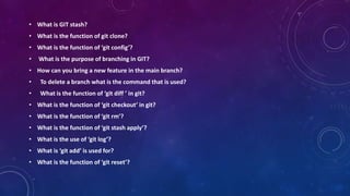• What is GIT stash?
• What is the function of git clone?
• What is the function of ‘git config’?
• What is the purpose of branching in GIT?
• How can you bring a new feature in the main branch?
• To delete a branch what is the command that is used?
• What is the function of ‘git diff ’ in git?
• What is the function of ‘git checkout’ in git?
• What is the function of ‘git rm’?
• What is the function of ‘git stash apply’?
• What is the use of ‘git log’?
• What is ‘git add’ is used for?
• What is the function of ‘git reset’?
 
