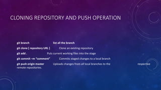 CLONING REPOSITORY AND PUSH OPERATION
git branch list all the branch
git clone [ repository URL ] Clone an existing repository
git add . Puts current working files into the stage
git commit –m “comment” Commits staged changes to a local branch
git push origin master Uploads changes from all local branches to the respective
remote repositories.
 
