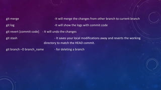 git merge -It will merge the changes from other branch to current branch
git log -It will show the logs with commit code
git revert [commit code] - It will undo the changes
git stash - It saves your local modifications away and reverts the working
directory to match the HEAD commit.
git branch –D branch_name - for deleting a branch
 