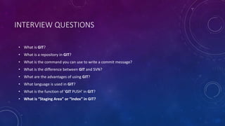 INTERVIEW QUESTIONS
• What is GIT?
• What is a repository in GIT?
• What is the command you can use to write a commit message?
• What is the difference between GIT and SVN?
• What are the advantages of using GIT?
• What language is used in GIT?
• What is the function of 'GIT PUSH' in GIT?
• What is “Staging Area” or “Index” in GIT?
 
