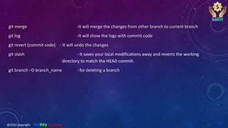 git merge -It will merge the changes from other branch to current branch
git log -It will show the logs with commit code
git revert [commit code] - It will undo the changes
git stash - It saves your local modifications away and reverts the working
directory to match the HEAD commit.
git branch –D branch_name - for deleting a branch
@2020 copyright KalKey training
 