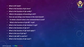 • What is GIT stash?
• What is the function of git clone?
• What is the function of ‘git config’?
• What is the purpose of branching in GIT?
• How can you bring a new feature in the main branch?
• To delete a branch what is the command that is used?
• What is the function of ‘git diff ’ in git?
• What is the function of ‘git checkout’ in git?
• What is the function of ‘git rm’?
• What is the function of ‘git stash apply’?
• What is the use of ‘git log’?
• What is ‘git add’ is used for?
• What is the function of ‘git reset’?
@2020 copyright KalKey training
 