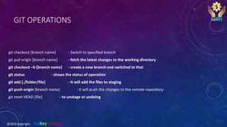 GIT OPERATIONS
git checkout [branch name] - Switch to specified branch
git pull origin [branch name] - fetch the latest changes to the working directory
git checkout –b [branch name] - create a new branch and switched to that
git status - shows the status of operation
git add [./folder/file] - It will add the files to staging
git push origin [branch name] - It will push the changes to the remote repository
git reset HEAD [file] - to unstage or undoing
@2020 copyright KalKey training
 