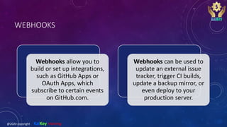 WEBHOOKS
Webhooks allow you to
build or set up integrations,
such as GitHub Apps or
OAuth Apps, which
subscribe to certain events
on GitHub.com.
Webhooks can be used to
update an external issue
tracker, trigger CI builds,
update a backup mirror, or
even deploy to your
production server.
@2020 copyright KalKey training
 
