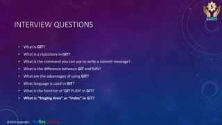 INTERVIEW QUESTIONS
• What is GIT?
• What is a repository in GIT?
• What is the command you can use to write a commit message?
• What is the difference between GIT and SVN?
• What are the advantages of using GIT?
• What language is used in GIT?
• What is the function of 'GIT PUSH' in GIT?
• What is “Staging Area” or “Index” in GIT?
@2020 copyright KalKey training
 