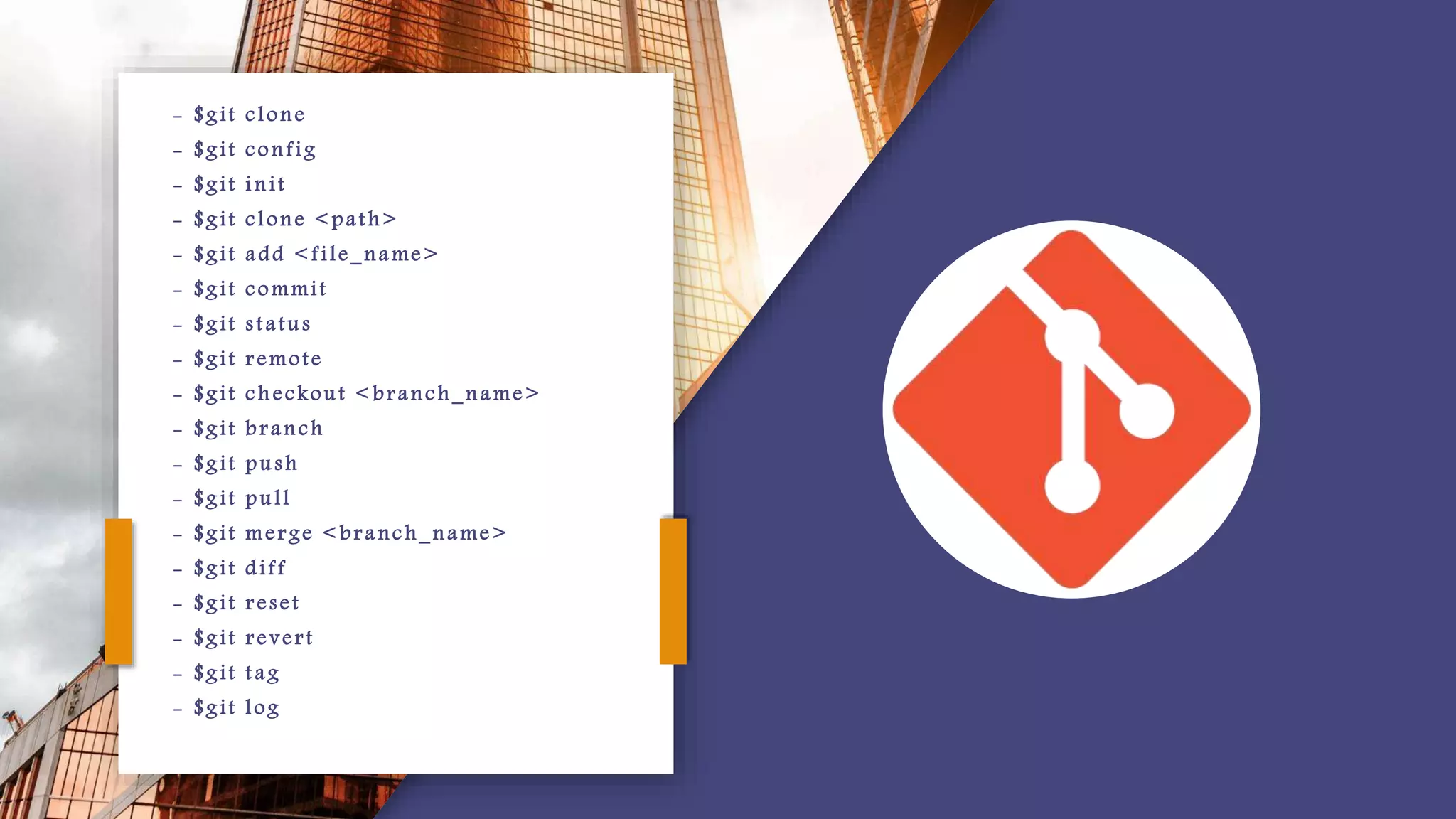 - $git clone
- $git config
- $git init
- $git clone <path>
- $git add <file_name>
- $git commit
- $git status
- $git remote
- $git checkout < branch_name>
- $git branch
- $git push
- $git pull
- $git merge < branch_name>
- $git diff
- $git reset
- $git revert
- $git t ag
- $git log
 