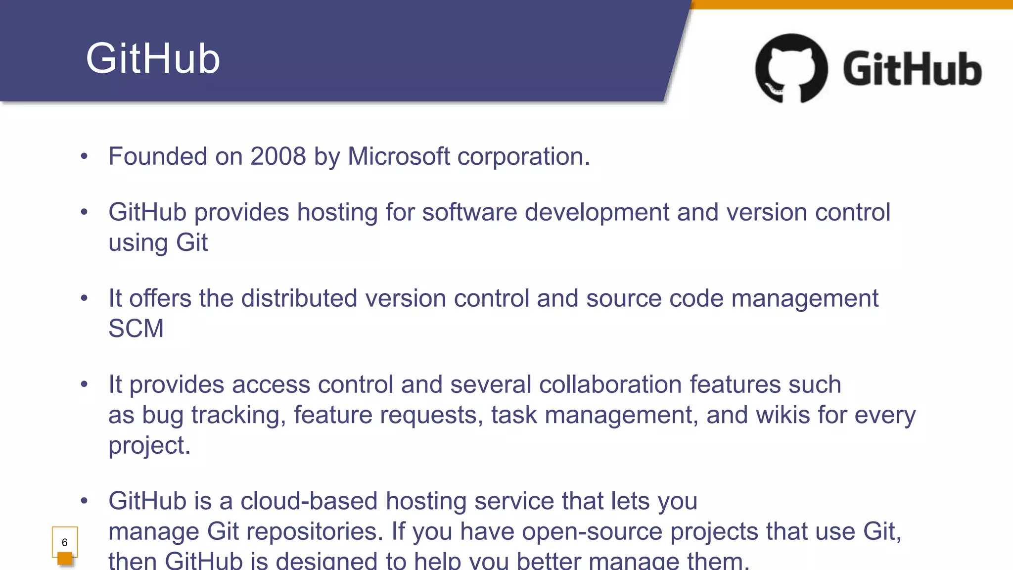 GitHub
• Founded on 2008 by Microsoft corporation.
• GitHub provides hosting for software development and version control
using Git
• It offers the distributed version control and source code management
SCM
• It provides access control and several collaboration features such
as bug tracking, feature requests, task management, and wikis for every
project.
• GitHub is a cloud-based hosting service that lets you
manage Git repositories. If you have open-source projects that use Git,6
 