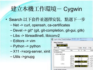 Ch Cygwin
? Search ׼Kxbcxһ
 C Net -> curl, openssh, ca-certificates
 C Devel -> git* (git, git-completion, git-gui, gitk)
 C Libs -> libreadline6, libiconv2
 C Editors -> vim
 C Python -> python             # ь



 C X11 ->xorg-server, xinit
 C Utils ->gnupg                             # keep ѽb


                                               # ver. xb

                                               # skip δb
 