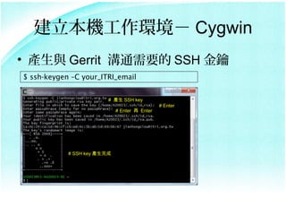Ch Cygwin
? ac Gerrit ͨҪ SSH 
$ ssh-keygen CC your_ITRI_email


                         # a SSH key
                                               # Enter
                             # Enter  Enter




            # SSH key a
 