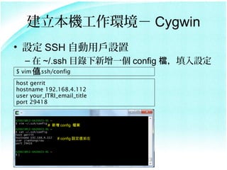 Ch Cygwin
? O SSH ԄÑO
   C  ~/.ssh Ŀһ config nO
$ vim ֵ
      ~/.ssh/config

host gerrit
hostname 192.168.4.112
user your_ITRI_email_title
port 29418


           #  config n


               # config Oֵ
 