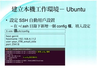 Ch Ubuntu
? O SSH ԄÑO
    C  ~/.ssh Ŀһ config nO
      ֵ
$ vim ~/.ssh/config

host gerrit
hostname 192.168.4.112
user your_ITRI_email_title
port 29418

                          #  config n


              # config Oֵ
 