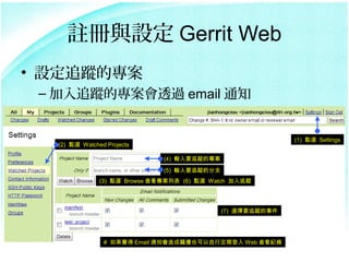 ]cO Gerrit Web
? O׷ۙČ
 C ׷ۙČ͸^ email ֪ͨ


                                                             (1) cx Settings
  (2) cx Watched Projects

                               (4) ݔҪ׷ۙČ
                               (5) ݔҪ׷ۙķ֧
               (3) cx Browse 鿴б (6) cx Watch ׷ۙ




                                              (7) xҪ׷ۙ¼




                # X Email ֪ͨ}_Ҳжڵ Web 鿴o
 