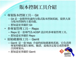 汾ƹ߽B
? 汾ƹߣ Git
 C Git һ׺οٵķɢʽ汾ϵyṩ
   ְ汾ƵҪܡ
 C ֪P Git
? ߣ Repo
 C Repo һ׌T AOSP OӋĶߡ
 C ֪P Repo
? ԭʼa˹ߣ Gerrit
 C Gerrit һ Web ԭʼaϵyؓ؟
   ׃MЌˡCQύΗ
   ϵȡ
 C ֪P Gerrit
 